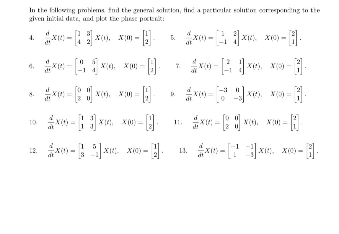 In the following problems, find the general solution, find a particular solution corresponding to the
given initial data, and plot the phase portrait:
4.
6.
{X(t) = [₁5] X(t), _X (0) =
=
dt
1
X(0)=2x). X(0)=
10. X(t) = 13 X(t), X(0) = [2]
dt
8.
12.
X() = X(), X(0) =
dt
dt
-H
X=[5]X(),
d.
dt X (t)
X(t), X(0) = 2
.
5.
9.
7.
11.
d
X(t) = [¹, 2] X(t), X(0)
dt
-1
d
dt
13.
-X(t)
=
d
ẳx = [ổ ]x),
dt
=
d
dt X (t)
1
[X(),
1X(t), X(0) =
-1
X(t), X(0) = 2
d
X(t) = [2] X(t), X(0) = [1]
dt
= [13] x(), X(0) =
(2)