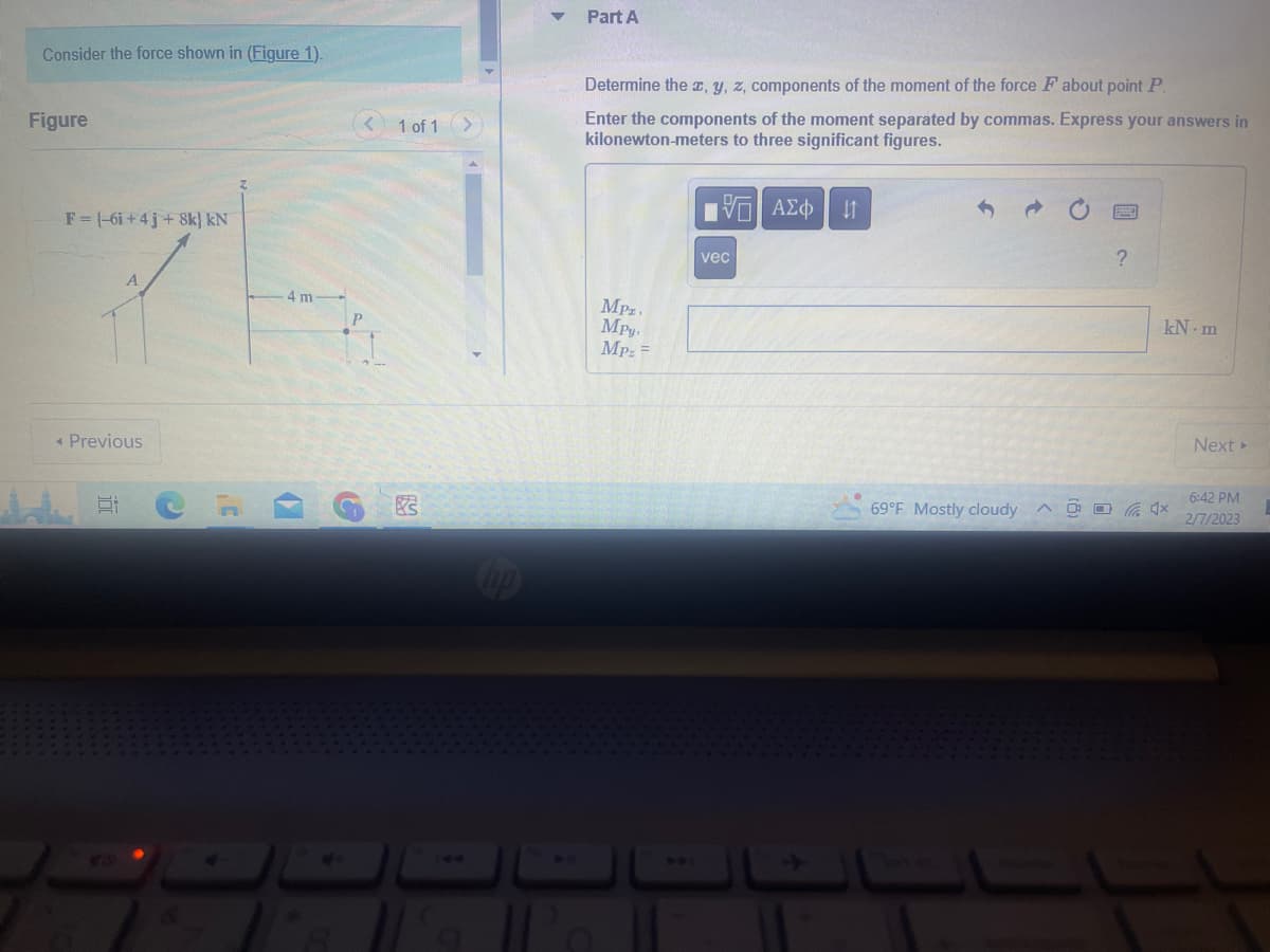 Consider the force shown in (Figure 1).
Figure
F = (-6i+4j+8k) kN
A
Previous
E
4 m
4
G
1 of 1
83
hp
Part A
Determine the x, y, z, components of the moment of the force F about point P.
Enter the components of the moment separated by commas. Express your answers in
kilonewton-meters to three significant figures.
MPI
Mpy,
Mpz =
15. ΑΣΦ
vec
41
69°F Mostly cloudy
01
?
kN-m
x
Next >
6:42 PM
2/7/2023