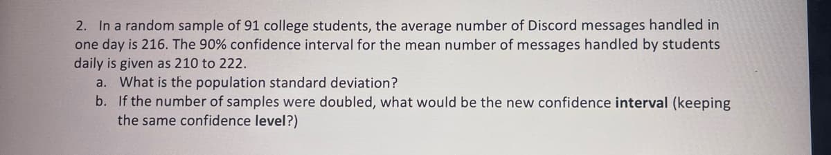 2. In a random sample of 91 college students, the average number of Discord messages handled in
one day is 216. The 90% confidence interval for the mean number of messages handled by students
daily is given as 210 to 222.
a. What is the population standard deviation?
b. If the number of samples were doubled, what would be the new confidence interval (keeping
the same confidence level?)