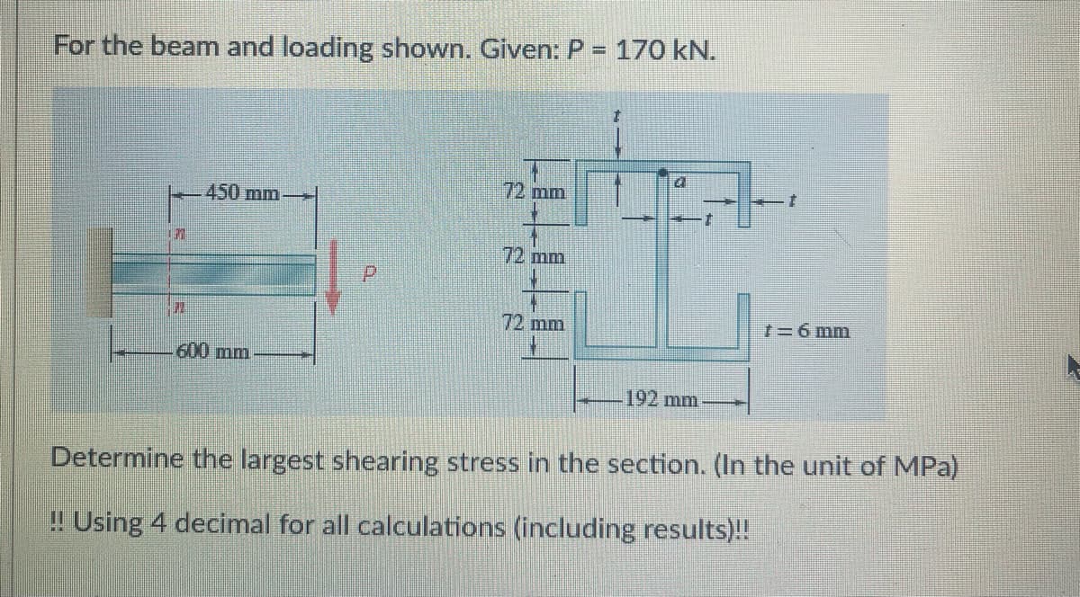 For the beam and loading shown. Given: P = 170 kN.
L
177
450 mm->
600 mm
72 mm
72 mm
72 mm
4
192 mm
7
7=6 mm
Determine the largest shearing stress in the section. (In the unit of MPa)
!! Using 4 decimal for all calculations (including results)!!