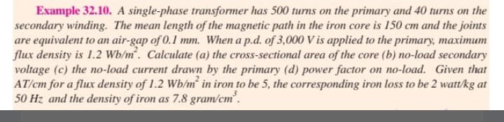 Example 32.10. A single-phase transformer has 500 turns on the primary and 40 turns on the
secondary winding. The mean length of the magnetic path in the iron core is 150 cm and the joints
are equivalent to an air-gap of 0.1 mm. When a p.d. of 3,000 V is applied to the primary, maximum
flux density is 1.2 Wb/m². Calculate (a) the cross-sectional area of the core (b) no-load secondary
voltage (c) the no-load current drawn by the primary (d) power factor on no-load. Given that
AT/cm for a flux density of 1.2 Wb/m² in iron to be 5, the corresponding iron loss to be 2 watt/kg at
50 Hz and the density of iron as 7.8 gram/cm³.