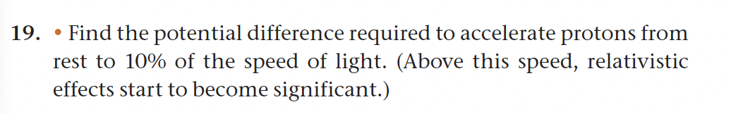 19.
Find the potential difference required to accelerate protons from
rest to 10% of the speed of light. (Above this speed, relativistic
effects start to become significant.)
●