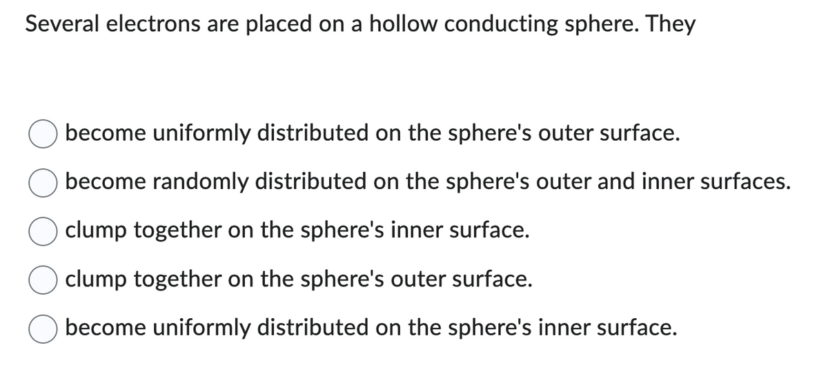 Several electrons are placed on a hollow conducting sphere. They
become uniformly distributed on the sphere's outer surface.
become randomly distributed on the sphere's outer and inner surfaces.
clump together on the sphere's inner surface.
clump together on the sphere's outer surface.
become uniformly distributed on the sphere's inner surface.