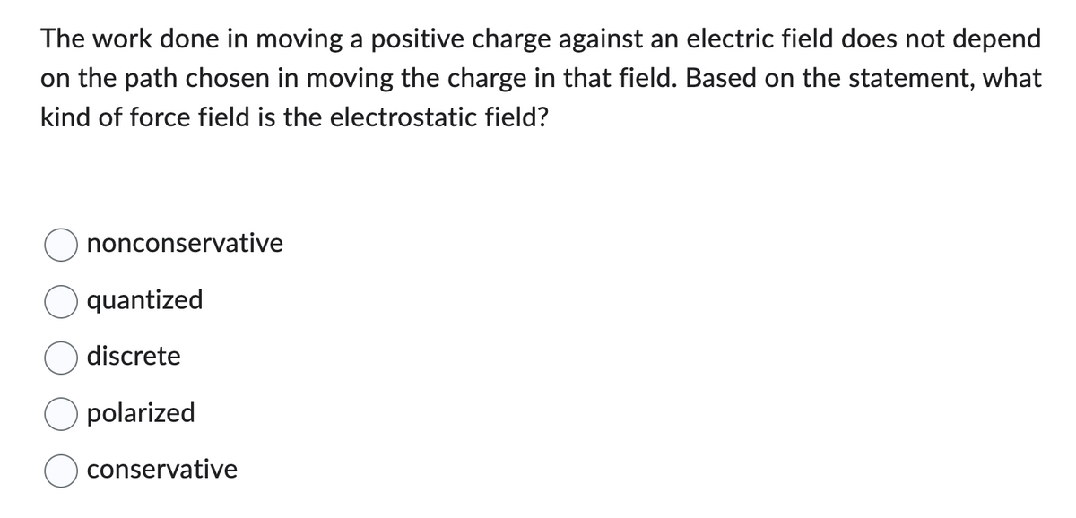 The work done in moving a positive charge against an electric field does not depend
on the path chosen in moving the charge in that field. Based on the statement, what
kind of force field is the electrostatic field?
nonconservative
quantized
discrete
polarized
conservative