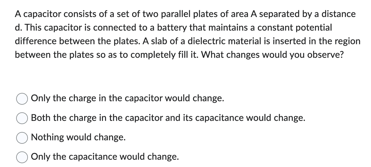 A capacitor consists of a set of two parallel plates of area A separated by a distance
d. This capacitor is connected to a battery that maintains a constant potential
difference between the plates. A slab of a dielectric material is inserted in the region
between the plates so as to completely fill it. What changes would you observe?
Only the charge in the capacitor would change.
Both the charge in the capacitor and its capacitance would change.
Nothing would change.
Only the capacitance would change.