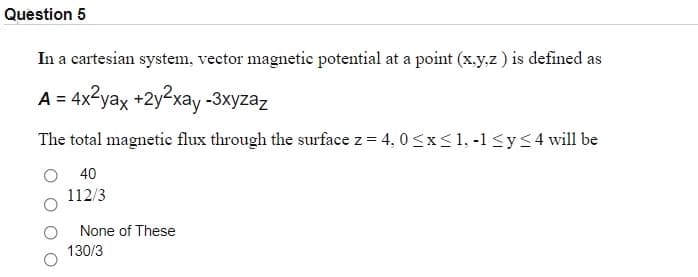 Question 5
In a cartesian system, vector magnetic potential at a point (x.y.z) is defined as
A = 4x2yax +2y2xay -3xyzaz
The total magnetic flux through the surface z = 4, 0 <x< 1, -1 <y<4 will be
40
112/3
None of These
130/3
