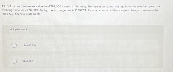 A U.S. firm has total assets valued at €792,000 located in Germany. This valuation did not change from last year. Last year, the
exchange rate was €9458/$. Today, the exchange rate is € 8977/$. By what amount did these assets change in value on the
firm's U.S. financial statements?
Multiple Choice
-$44.868 31
$44,868.31