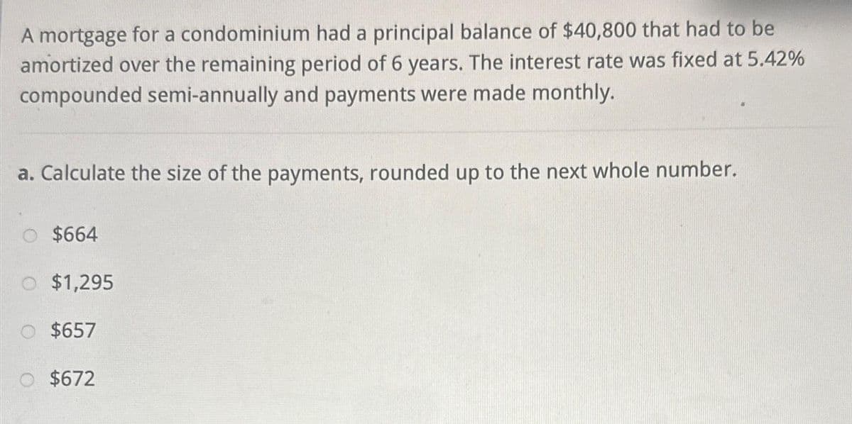 A mortgage for a condominium had a principal balance of $40,800 that had to be
amortized over the remaining period of 6 years. The interest rate was fixed at 5.42%
compounded semi-annually and payments were made monthly.
a. Calculate the size of the payments, rounded up to the next whole number.
O $664
O $1,295
O $657
O $672