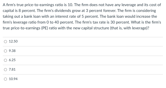 A firm's true price-to-earnings ratio is 10. The firm does not have any leverage and its cost of
capital is 8 percent. The firm's dividends grow at 3 percent forever. The firm is considering
taking out a bank loan with an interest rate of 5 percent. The bank loan would increase the
firm's leverage ratio from 0 to 40 percent. The firm's tax rate is 30 percent. What is the firm's
true price-to-earnings (PE) ratio with the new capital structure (that is, with leverage)?
12.50
9.38
O 6.25
7.81
O 10.94