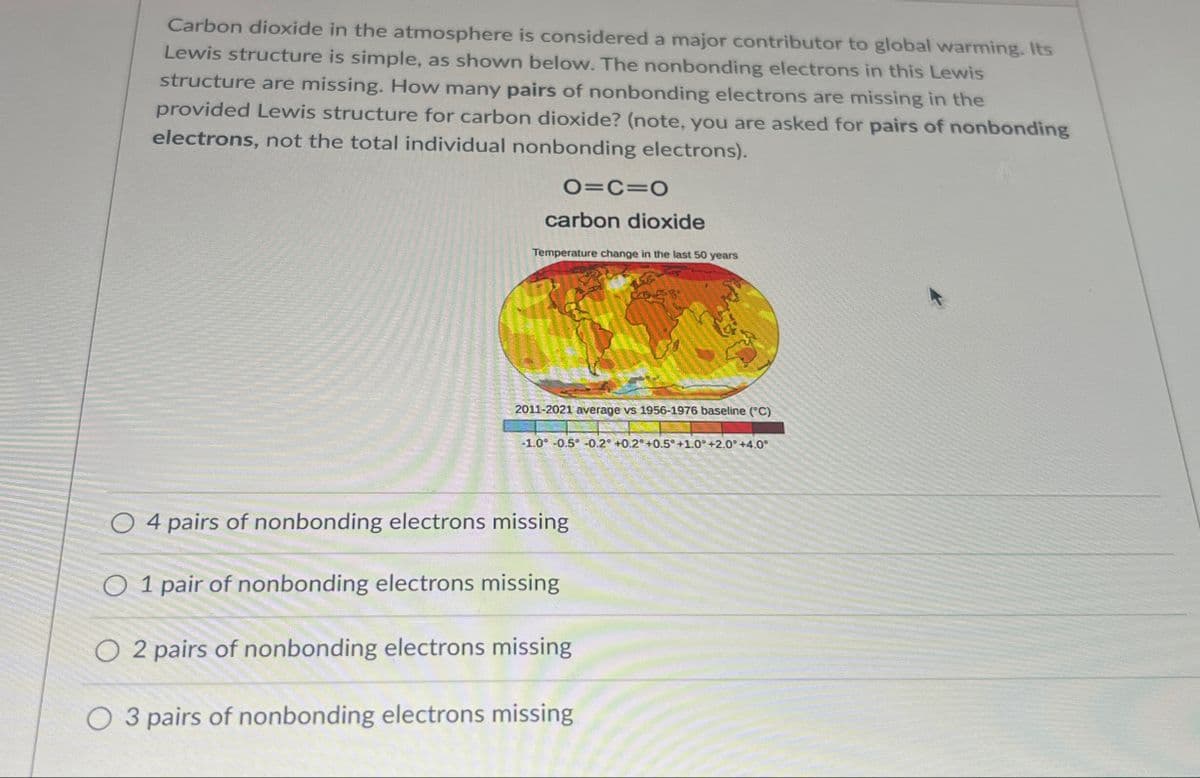 Carbon dioxide in the atmosphere is considered a major contributor to global warming. Its
Lewis structure is simple, as shown below. The nonbonding electrons in this Lewis
structure are missing. How many pairs of nonbonding electrons are missing in the
provided Lewis structure for carbon dioxide? (note, you are asked for pairs of nonbonding
electrons, not the total individual nonbonding electrons).
O=C=O
carbon dioxide
Temperature change in the last 50 years
2011-2021 average vs 1956-1976 baseline (°C)
-1.0 -0.5 -0.2° +0.2 +0.5° +1.0° +2.0° +4.0°
O 4 pairs of nonbonding electrons missing
O 1 pair of nonbonding electrons missing
O2 pairs of nonbonding electrons missing
O 3 pairs of nonbonding electrons missing