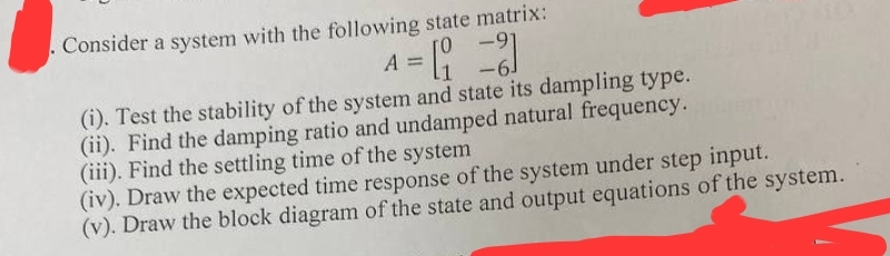 Consider a system with the following state matrix:
-
A
1 = [₁ = 3
-
(i). Test the stability of the system and state its dampling type.
(ii). Find the damping ratio and undamped natural frequency.
(iii). Find the settling time of the system
(iv). Draw the expected time response of the system under step input.
(v). Draw the block diagram of the state and output equations of the system.