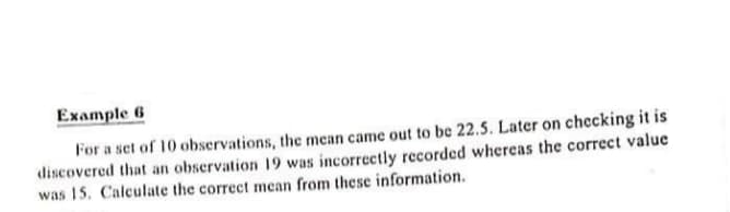 Example 6
For a set of 10 observations, the mean came out to be 22.5. Later on checking it is
discovered that an observation 19 was incorrectly recorded whereas the correct value
was 15. Calculate the correct mean from these information.
