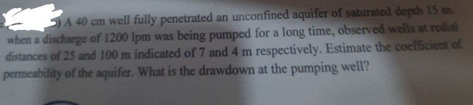 A 40 cm well fully penetrated an unconfined aquifer of saturated depth 15 m.
when a discharge of 1200 Ipm was being pumped for a long time, observed wells at redial
distances of 25 and 100 m indicated of 7 and 4 m respectively. Estimate the coefficient of
permeability of the aquifer. What is the drawdown at the pumping well?
