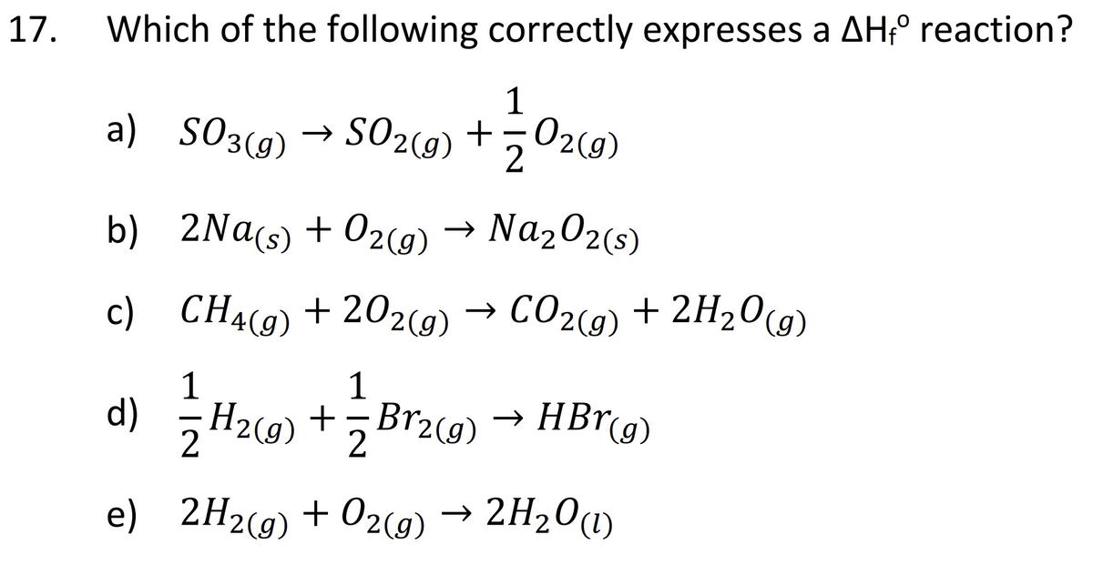 17.
Which of the following correctly expresses a AHfº reaction?
1
a) SO3(g) → SO2(g) + O2(g)
2
b) 2Na(s) + O2(g) → Na₂O2 (s)
c)
d)
e)
CH4(g) +202(g) → CO₂(g) + 2H₂O(g)
1
H2(g) +¬Br2(g) → HBr(g)
2
2H2(g) + O2(g) → 2H₂O(1)