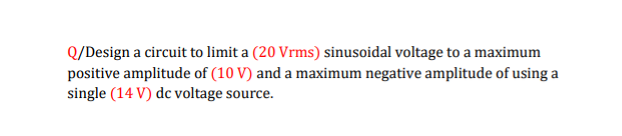 Q/Design a circuit to limit a (20 Vrms) sinusoidal voltage to a maximum
positive amplitude of (10 V) and a maximum negative amplitude of using a
single (14 V) dc voltage source.