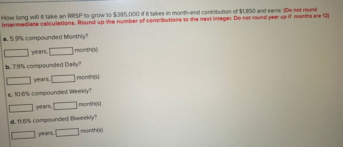 How long will it take an RRSP to grow to $385,000 if it takes in month-end contribution of $1,850 and earns: (Do not round
intermediate calculations. Round up the number of contributions to the next integer. Do not round year up if months are 12)
a. 5.9% compounded Monthly?
years,
month(s)
b. 7.9% compounded Daily?
years,
month(s)
c. 10.6% compounded Weekly?
years,
month(s)
d. 11.6% compounded Biweekly?
years,
month(s)