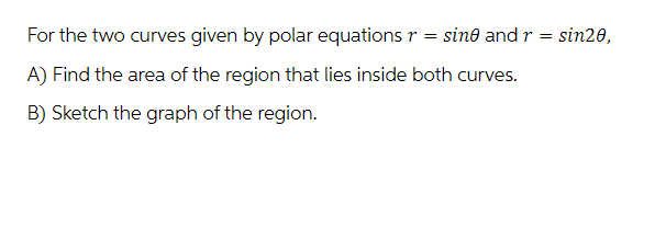 For the two curves given by polar equations r = sine and r = sin20,
A) Find the area of the region that lies inside both curves.
B) Sketch the graph of the region.