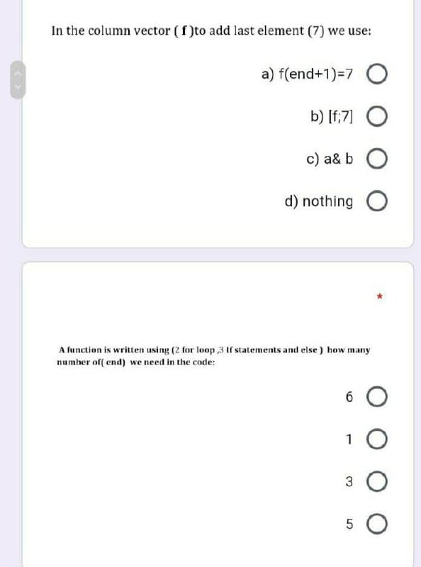 In the column vector (f)to add last element (7) we use:
a) f(end+1)=7 O
b) [f;7] O
c) a& b O
d) nothing O
A function is written using (2 for loop,3 If statements and else) how many
number of(end) we need in the code:
6 O
1 O
3 O
5 O
сл со