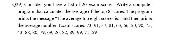 Q29) Consider you have a list of 20 exam scores. Write a computer
program that calculates the average of the top 8 scores. The program
prints the message "The average top eight scores is:" and then prints
the average number. Exam scores: 73, 91, 37, 81, 63, 66, 50, 90, 75,
43, 88, 80, 79, 69, 26, 82, 89, 99, 71, 59