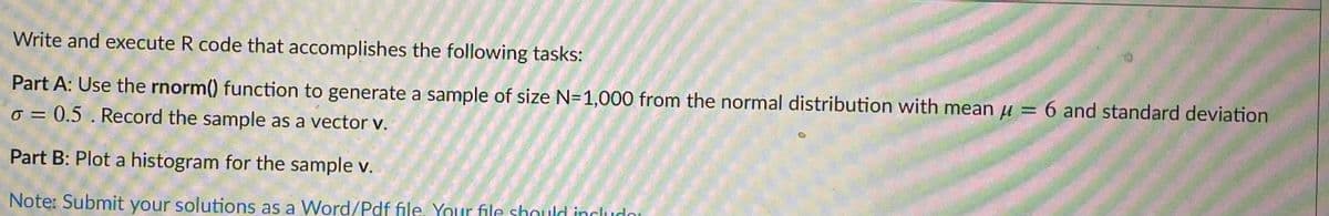 Write and execute R code that accomplishes the following tasks:
Part A: Use the rnorm() function to generate a sample of size N=1,000 from the normal distribution with mean u = 6 and standard deviation
%3D
o = 0.5 . Record the sample as a vector v.
%3D
Part B: Plot a histogram for the sample v.
Note: Submit your solutions as a Word/Pdf file. Your file shauld includo
