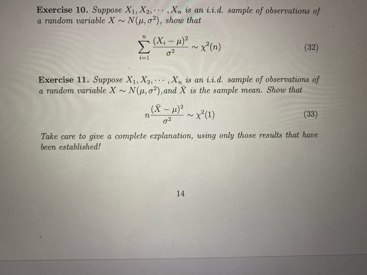 Exercise 10. Suppose X1, X2, · , Xn is an i.i.d. sample of observations of
N(u, o?), show that
a random variable X
2~
n
5 (X; - 4)?
~x(n)
(32)
i=1
Exercise 11. Suppose X1, X2,... , Xn is an i. i.d. sample of observations of
a random variable X N(u, o²), and X is the sample mean. Show that
(X - 4)?
~x²(1)
(33)
o2
Take care to give a complete explanation, using only those results that have
been established!
14
