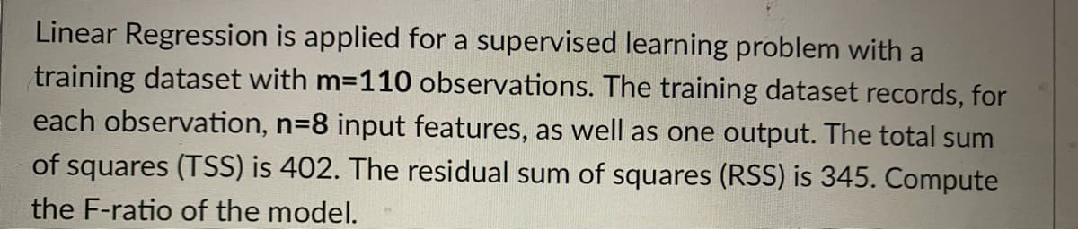 Linear Regression is applied for a supervised learning problem with a
training dataset with m-110 observations. The training dataset records, for
each observation, n=8 input features, as well as one output. The total sum
of squares (TSS) is 402. The residual sum of squares (RSS) is 345. Compute
the F-ratio of the model.
