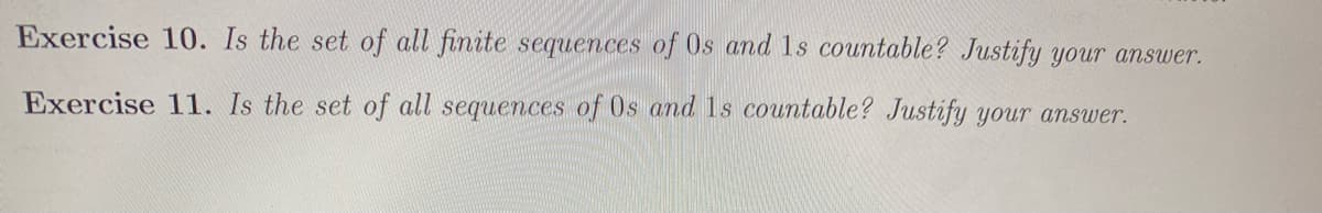 Exercise 10. Is the set of all finite sequences of 0s and 1s countable? Justify your answer.
Exercise 11. Is the set of all sequences of Os and 1s countable? Justify your answer.
