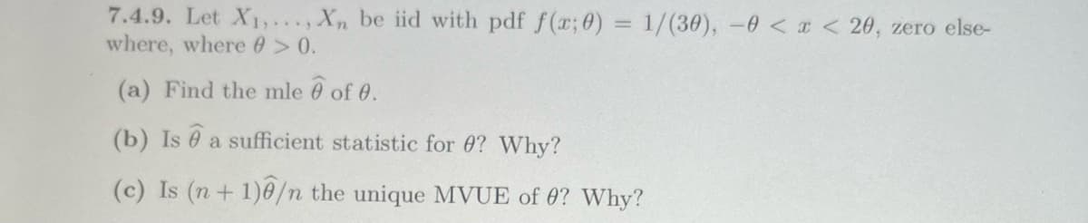 7.4.9. Let X₁,..., Xn be iid with pdf f(x; 0) = 1/(30), 0 < x < 20, zero else-
where, where @ > 0.
(a) Find the mle 6 of 0.
(b) Is e a sufficient statistic for 0? Why?
(c) Is (n+1)/n the unique MVUE of 0? Why?