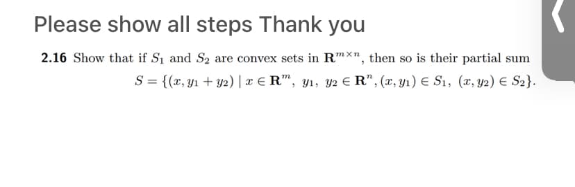 ## Convex Sets and Their Partial Sums

### Problem 2.16

**Objective:**  
Show that if \( S_1 \) and \( S_2 \) are convex sets in \( \mathbb{R}^{m \times n} \), then their partial sum is also convex.

**Partial Sum Defined as:**  
\[ S = \{ (x, y_1 + y_2) \mid x \in \mathbb{R}^m, y_1, y_2 \in \mathbb{R}^n, (x, y_1) \in S_1, (x, y_2) \in S_2 \} \]

### Explanation

1. **Understanding Convex Sets:**
   - A set \( C \) in a real vector space is convex if, for any two points \( a \) and \( b \) in \( C \), the line segment joining \( a \) and \( b \) is also in \( C \).
   - Mathematically expressed, if \( \lambda \in [0, 1] \), then \( \lambda a + (1 - \lambda) b \in C \).

2. **Given Conditions:**
   - \( S_1 \) and \( S_2 \) are convex sets in \( \mathbb{R}^{m \times n} \).

3. **Challenge:**
   - Prove that the set \( S \) formed by the described operation is also convex.

4. **Approach to Solution:**
   - Verify if any linear combination of elements from \( S \) remains in \( S \).
   - Consider arbitrary elements \( a = (x, y_1 + y_2) \) and \( b = (x', y_1' + y_2') \) in \( S \).
   - Show that for any \( \lambda \in [0, 1] \), the combination \( \lambda a + (1 - \lambda) b \) is also in \( S \).

### Conclusion

By following these steps and verifying the properties, the convexity of the set \( S \) as defined can be confirmed. This demonstrates how the operation on two convex sets can lead to another convex set, maintaining the property of convexity.