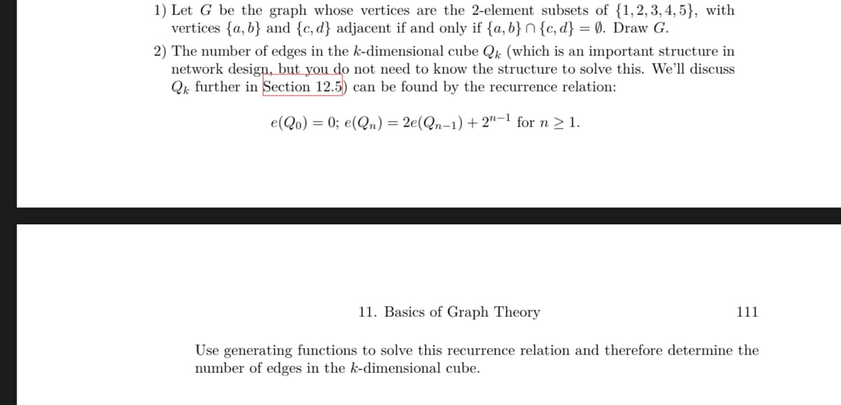 1) Let G be the graph whose vertices are the 2-element subsets of {1, 2, 3, 4, 5}, with
vertices {a,b} and {c, d} adjacent if and only if {a,b}{c,d} = 0. Draw G.
2) The number of edges in the k-dimensional cube Qk (which is an important structure in
network design, but you do not need to know the structure to solve this. We'll discuss
Q further in Section 12.5) can be found by the recurrence relation:
e(Qo) = 0; e(Qn) = 2e(Qn-1) + 2n-1 for n ≥ 1.
11. Basics of Graph Theory
Use generating functions to solve this recurrence relation and therefore determine the
number of edges in the k-dimensional cube.
111