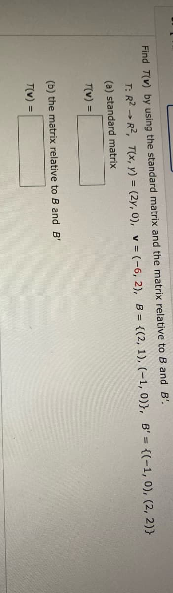 Find T(v) by using the standard matrix and the matrix relative to B and B'.
T: R2 → R2, T(x, y) = (2y, 0), v = (-6, 2), B = {(2, 1), (-1, 0)}, B' = {(-1, 0), (2, 2)}
(a) standard matrix
T(v) =
(b) the matrix relative to B and B'
T(v) =
