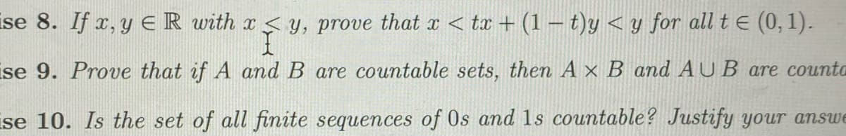 ise 8. If x, y E R with x< y, prove that x < tx + (1 – t)y < y for all t e (0, 1).
se 9. Prove that if A and B are countable sets, then A ×
and AUB are counta
ise 10. Is the set of all finite sequences of Os and 1s countable? Justify your answe
