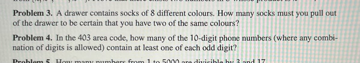 Problem 3. A drawer contains socks of 8 different colours. How many socks must you pull out
of the drawer to be certain that you have two of the same colours?
Problem 4. In the 403 area code, how many of the 10-digit phone numbers (where any combi-
nation of digits is allowed) contain at least one of each odd digit?
Problem 5. How many numbers from 1 to 5000 are divisible by 3 and 17