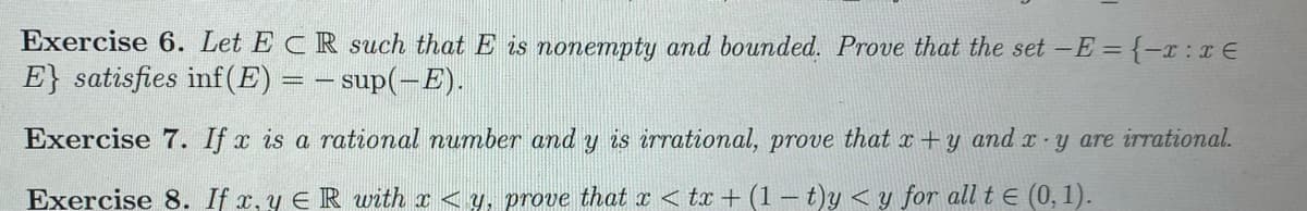 Exercise 6. Let ECR such that E is nonempty and bounded. Prove that the set -E={-x :x E
E} satisfies inf(E):
– sup(-E).
Exercise 7. If x is a rational number and y is irrational, prove that x +
and x- y are irrational.
Exercise 8. If x, y ER with x < y, prove that x < tx + (1- t)y <y for all t E (0, 1).
