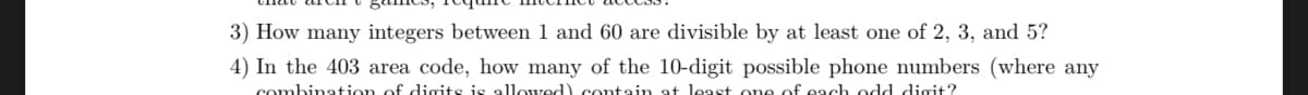 3) How many integers between 1 and 60 are divisible by at least one of 2, 3, and 5?
4) In the 403 area code, how many of the 10-digit possible phone numbers (where any
combination of digits is allowed) contain at least one of each odd digit?