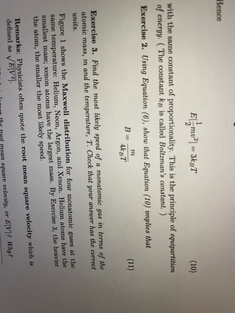 Hence
E,mu*) = 3kpT
%3D
(10)
with the same constant of proportionality. This is the principle of equipartition
of energy. (The constant kB is called Boltzman's constant.)
Exercise 2. Using Equation (6), show that Equation (10) implies that
(11)
4kBT
Exercise 3. Find the most likely speed of a monatomic gas in terms of the
atomic mass, m and the temperature, T. Check that your answer has the correct
units.
Figure 1 shows the Maxwell distribution for four monatomic gases at the
same temperature: Helium, Neon, Argon, and Xenon. Helium atoms have the
smallest mass; xenon atoms have the largest mass. By Exercise 3, the heavier
the atom, the smaller the most likely speed.
Remarks: Physicists often quote the root mean square velocity which is
defined as E[V²].
Oet mean square velocity, or E[V]? Why?
