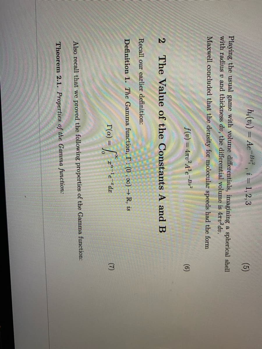 h:(v.) = Ae Bu , i = 1, 2,3
(5)
Playing the usual game with volume differentials, imagining a spherical shell
with radius v and thickness dv, the differential volume is 4Tv2dv.
Maxwell concluded that the density for molecular speeds had the form
f(v) = 4Tv²A°e-Bv²
(6)
2
The Value of the Constants A and B
Recall our earlier definition:
Definition 1. The Gamma function, I: (0, 00) R, is
r(a) =
r-le-dx
(7)
Also recall that we proved the following properties of the Gamma function:
Theorem 2.1. Properties of the Gamma function:
