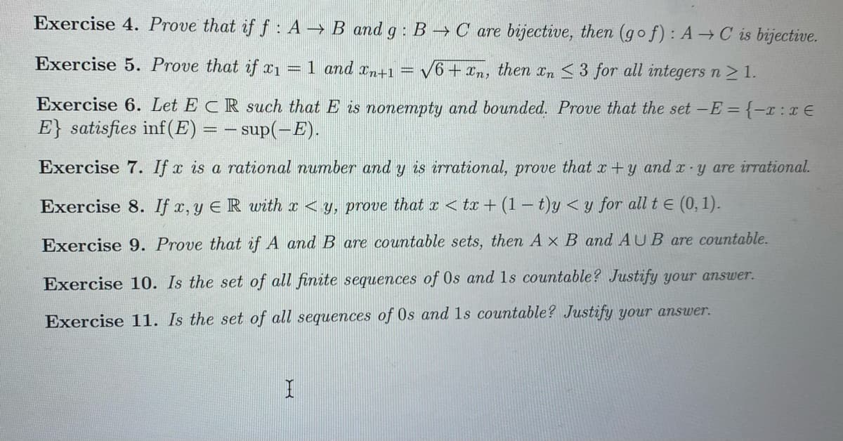 Exercise 4. Prove that if f : A → B and g :B → C are bijective, then (go f) : A→C is bijective.
Exercise 5. Prove that if x1
1 and xn+1
V6 + xn, then In <3 for all integers n > 1.
Exercise 6. Let ECR such that E is nonempty and bounded. Prove that the set -E = {-x : xE
E} satisfies inf(E) = – sup(-E).
Exercise 7. If x is a rational number and y is irrational, prove that x +y and - y are irrational.
Exercise 8. If x, y ER with x < y, prove that x < tx + (1 – t)y < y for all t E (0, 1).
Exercise 9. Prove that if A and B are countable sets, then A x B and AU B are countable.
Exercise 10. Is the set of all finite sequences of 0s and 1s countable? Justify your answer.
Exercise 11. Is the set of all sequences of Os and ls countable? Justify your answer.
