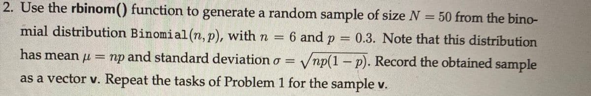 2. Use the rbinom() function to generate a random sample of size N = 50 from the bino-
mial distribution Binomial(n, p), with n
6 and p = 0.3. Note that this distribution
has mean u = np and standard deviation o =
Vnp(1 – p). Record the obtained sample
as a vector v. Repeat the tasks of Problem 1 for the sample v.

