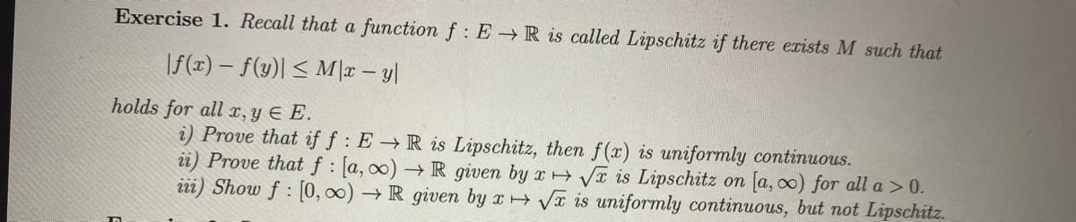 Exercise 1. Recall that a function f: ER is called Lipschitz if there exists M such that
|f(x) = f(y)| ≤ M/x-y|
holds for all x, y EE.
i) Prove that if f: ER is Lipschitz, then f(x) is uniformly continuous.
ii) Prove that f: [a, ∞o) → R given by x√x is Lipschitz on [a, co) for all a > 0.
iii) Show f: [0, ∞) → R given by x√x is uniformly continuous, but not Lipschitz.