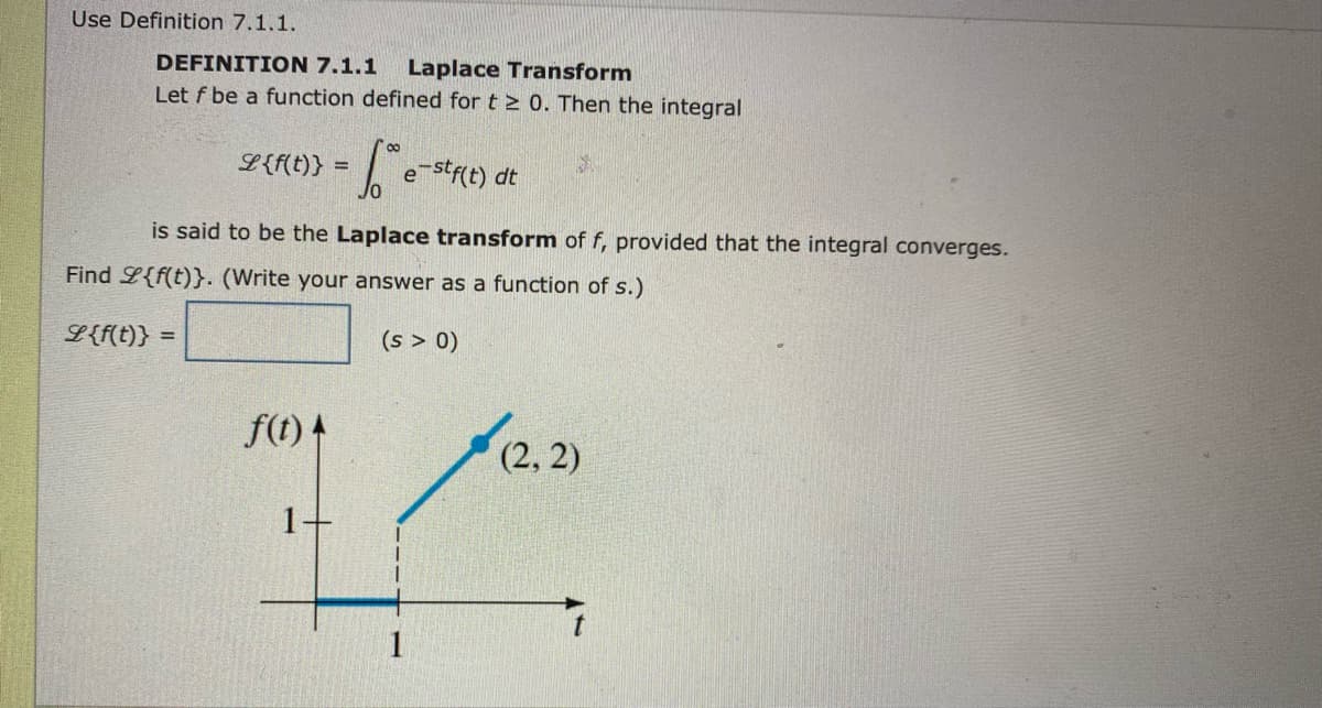 Use Definition 7.1.1.
DEFINITION 7.1.1
Laplace Transform
Let f be a function defined for t > 0. Then the integral
L{f(t)} =
Jo e stct) dt
is said to be the Laplace transform of f, provided that the integral converges.
Find L{f(t)}. (Write your answer as a function of s.)
L{f(t)}
(s > 0)
f(t) 4
(2, 2)
1
