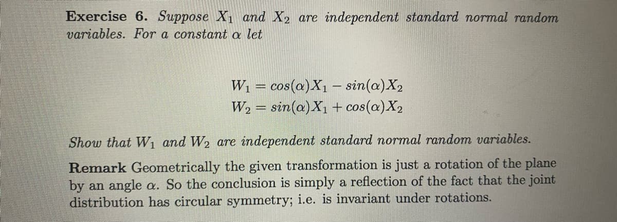 Exercise 6. Suppose X1 and X2 are independent standard normal random
variables. For a constant a let
Wi = cos(a)X1 – sin(a)X2
W2 = sin(a)X1 + cos(a)X2
|3D
Show that W1 and W2 are independent standard normal random variables.
Remark Geometrically the given transformation is just a rotation of the plane
by an angle a. So the conclusion is simply a reflection of the fact that the joint
distribution has circular symmetry; i.e. is invariant under rotations.
