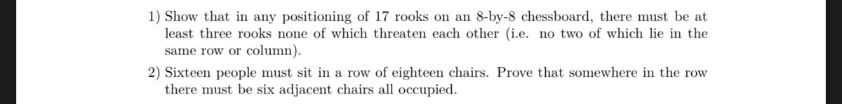 1) Show that in any positioning of 17 rooks on an 8-by-8 chessboard, there must be at
least three rooks none of which threaten each other (i.e. no two of which lie in the
same row or column).
2) Sixteen people must sit in a row of eighteen chairs. Prove that somewhere in the row
there must be six adjacent chairs all occupied.