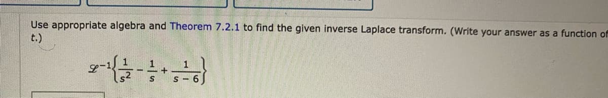 Use appropriate algebra and Theorem 7.2.1 to find the given inverse Laplace transform. (Write your answer as a function of
t.)
1
S - 6
