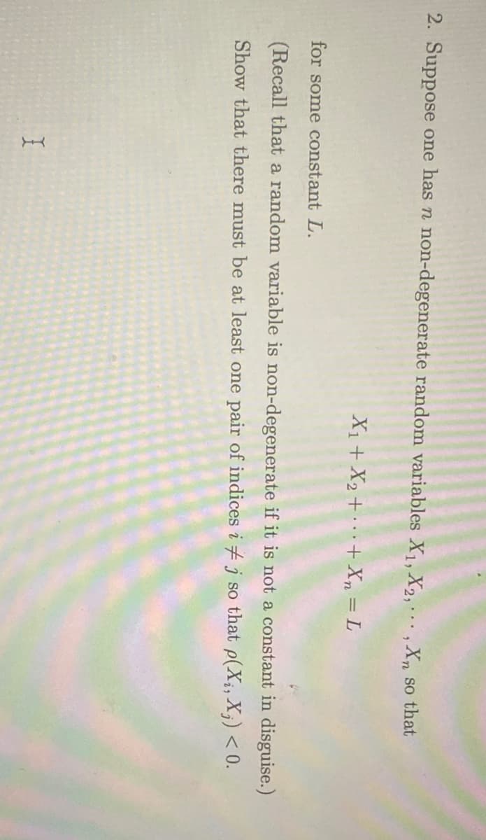 2. Suppose one has n non-degenerate random variables X1, X2,, X, so that
X1+ X2 + · · · + Xn = L
for some constant L.
(Recall that a random variable is non-degenerate if it is not a constant in disguise.)
Show that there must be at least one pair of indices i j so that p(X;, X;) < 0.
