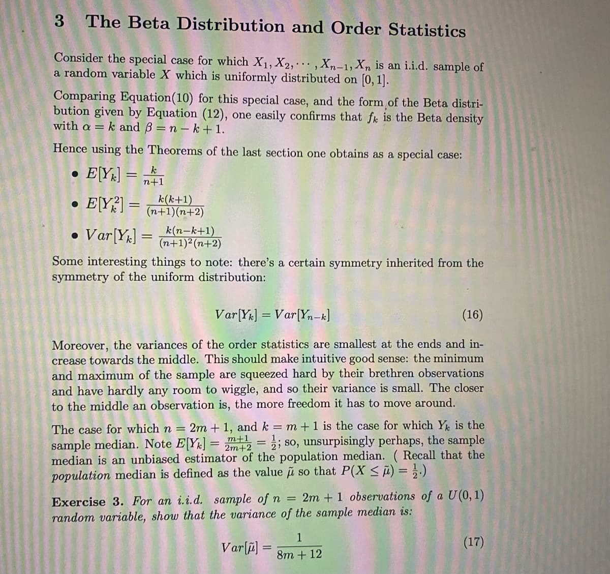 3
The Beta Distribution and Order Statistics
Consider the special case for which X1, X2,,Xn-1, Xn is an i.i.d. sample of
a random variable X which is uniformly distributed on [0, 1].
Comparing Equation(10) for this special case, and the form of the Beta distri-
bution given by Equation (12), one easily confirms that fk is the Beta density
with a = k and B = n - k + 1.
Hence using the Theorems of the last section one obtains as a special case:
E[Y] =
k
n+1
EY?] =
k(k+1)
(n+1)(n+2)
• Var[Yµ] =
k(n-k+1)
(n+1)²(n+2)
Some interesting things to note: there's a certain symmetry inherited from the
symmetry of the uniform distribution:
Var[Y&] = Var[Yn-k]
(16)
Moreover, the variances of the order statistics are smallest at the ends and in-
crease towards the middle. This should make intuitive good sense: the minimum
and maximum of the sample are squeezed hard by their brethren observations
and have hardly any room to wiggle, and so their variance is small. The closer
to the middle an observation is, the more freedom it has to move around.
The case for which n = 2m + 1, and k = m +1 is the case for which Y is the
sample median. Note EY] = m+1
median is an unbiased estimator of the population median. ( Recall that the
population median is defined as the value u so that P(X < i) = }.)
so, unsurpisingly perhaps, the sample
%3D
Exercise 3. For an i.i.d. sample of n = 2m + 1 observations of a U(0, 1)
random variable, show that the variance of the sample median is:
1
Varſi] =
(17)
8m + 12
