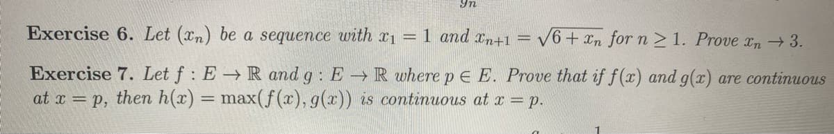 9n
Exercise 6. Let (xn) be a sequence with x1 = 1 and xn+1
V6 + xn for n >1. Prove xn → 3.
Exercise 7. Let f : E→ R and g: E R where p E E. Prove that if f(x) and g(x) are continuous
at x = p, then h(x) = max(f (x), g(x)) is continuous at x = p.
