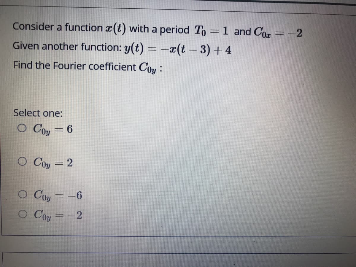 Consider a function r(t) with a period To =1 and Co = -2
Given another function: y(t) = -x(t – 3) +4
Find the Fourier coefficient Cou :
Select one:
O Coy = 6
O Coy = 2
Coy = -6
O Coy = -2
