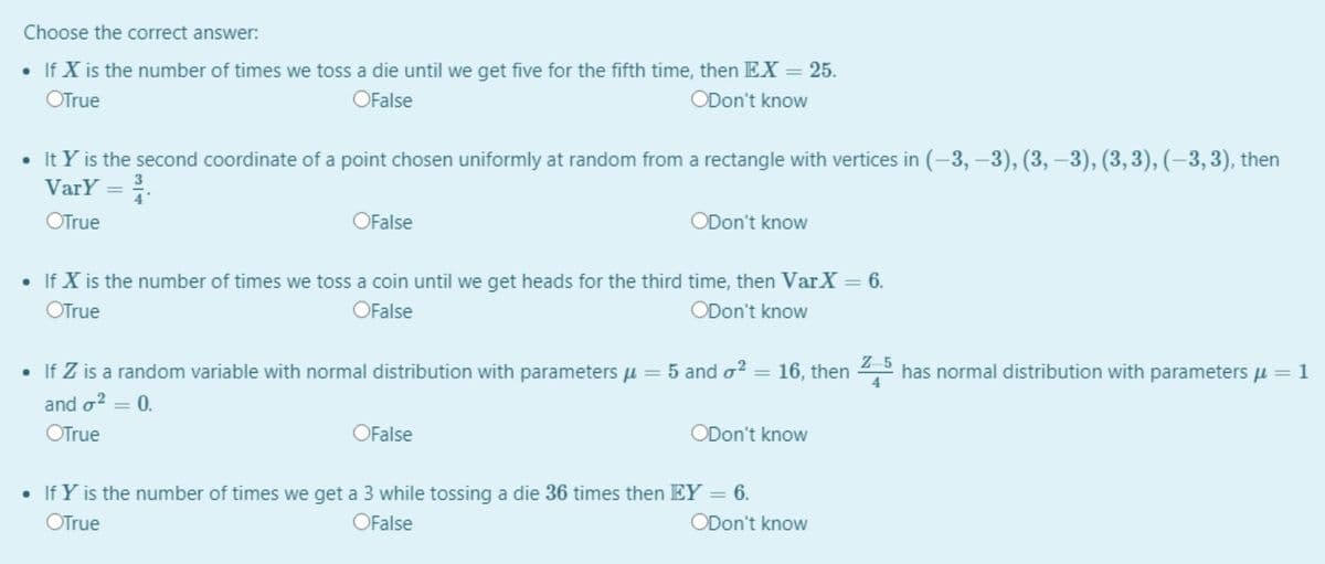 Choose the correct answer:
• If X is the number of times we toss a die until we get five for the fifth time, then EX = 25.
%3D
OTrue
OFalse
ODon't know
• It Y is the second coordinate of a point chosen uniformly at random from a rectangle with vertices in (-3, –3), (3, –3), (3,3), (–3, 3), then
VarY = .
OTrue
OFalse
ODon't know
• If X is the number of times we toss a coin until we get heads for the third time, then VarX = 6.
OTrue
OFalse
ODon't know
Z-5
• If Z is a random variable with normal distribution with parameters u = 5 and o?
16, then
has normal distribution with parameters µ=1
4
%3D
and o? = 0.
OTrue
OFalse
ODon't know
• If Y is the number of times we get a 3 while tossing a die 36 times then EY:
6.
OTrue
OFalse
ODon't know
