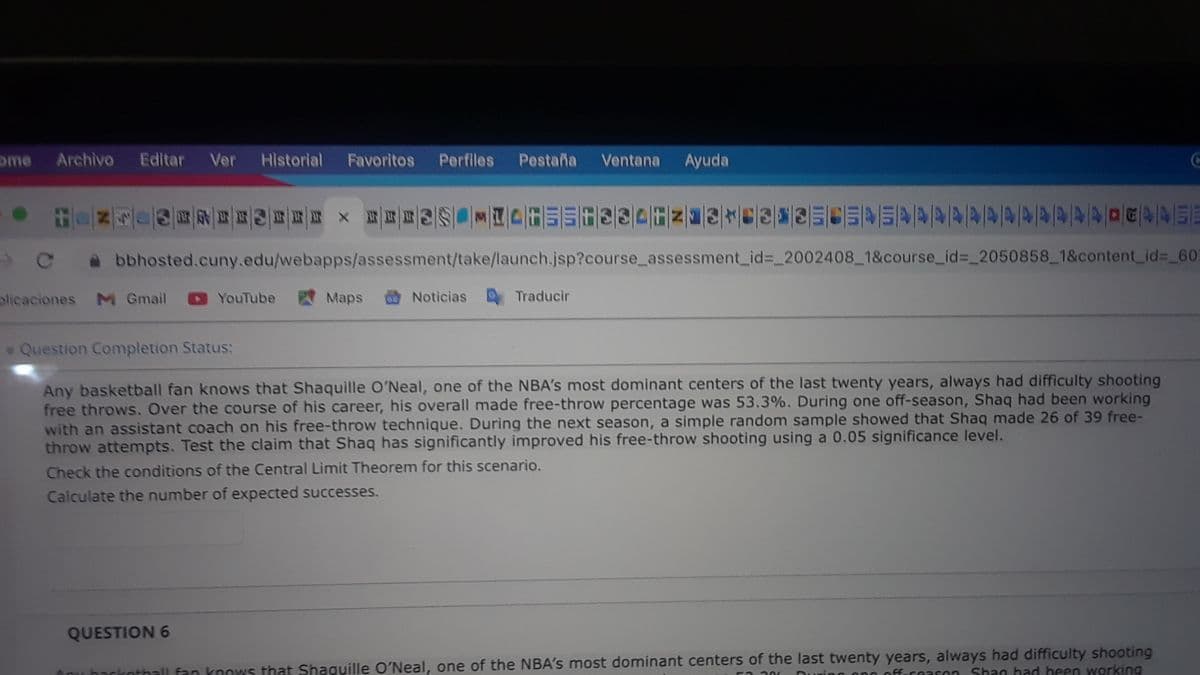 ome
Archivo Editar Ver
Historial
Favoritos
Perfiles Pestaña Ventana
Ayuda
bbhosted.cuny.edu/webapps/assessment/take/launch.jsp?course_assessment_id%3_2002408 1&course_id%3 2050858 1&content_id%3 603
olicaciones
M Gmail
YouTube
Maps
Noticias
Traducir
Question Completion Status:
Any basketball fan knows that Shaquille O'Neal, one of the NBA's most dominant centers of the last twenty years, always had difficulty shooting
free throws. Over the course of his career, his overall made free-throw percentage was 53.3%. During one off-season, Shaq had been working
with an assistant coach on his free-throw technique. During the next season, a simple random sample showed that Shaq made 26 of 39 free-
throw attempts. Test the claim that Shaq has significantly improved his free-throw shooting using a 0.05 significance level.
Check the conditions of the Central Limit Theorem for this scenario.
Calculate the number of expected successes.
QUESTION 6
nall fan knows that Shaguille O'Neal, one of the NBA's most dominant centers of the last twenty years, always had difficulty shooting
offuceason Shan had been working
